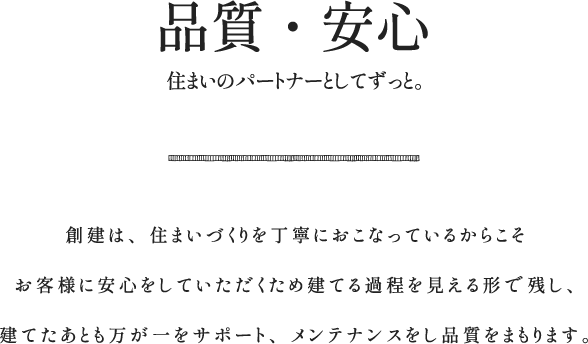 品質・安心 アフターサービス 住まいのパートナーとしてずっと 創建は、住まいづくりを丁寧におこなっているからこそ、お客様に安心をしていただくため建てる過程を見える形で残し、建てたあとも万が一をサポート、メンテナンスをし品質をまもります。