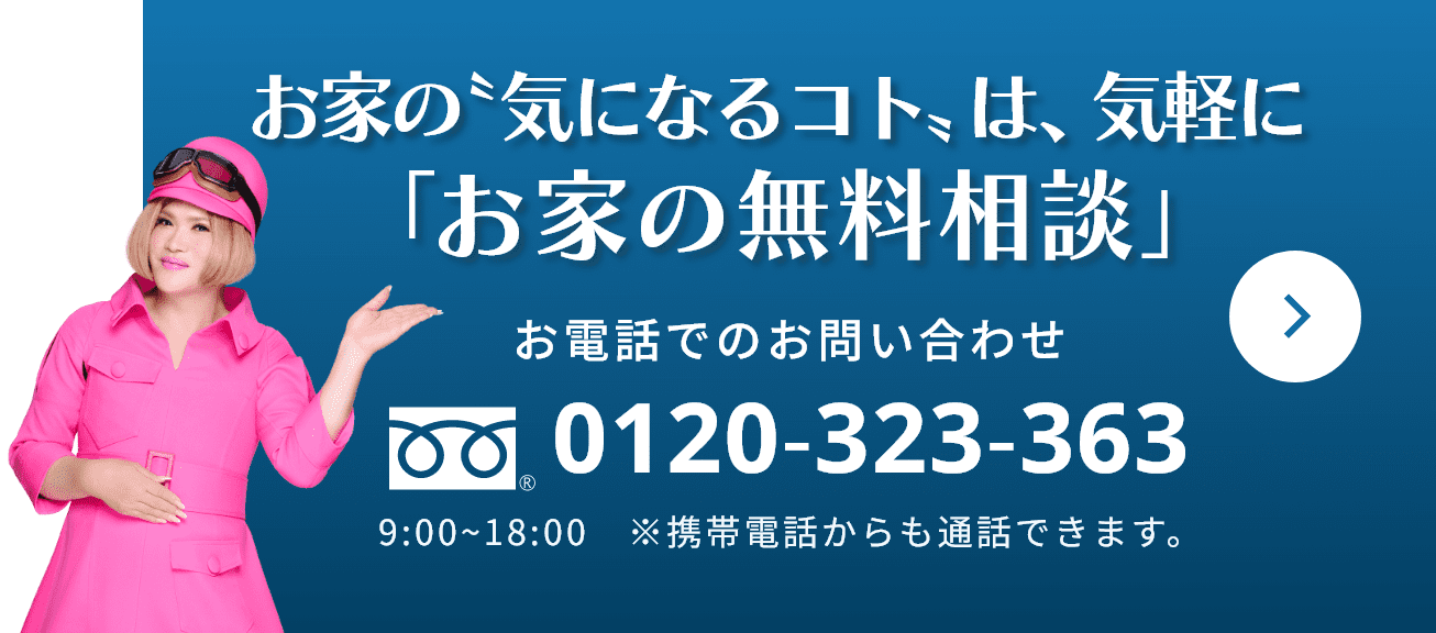 お家の「気になるコト」は、気軽に「お家の無料相談」 お電話でのお問い合わせ 0120-323-363 9:00~18:00　※携帯電話からも通話できます。