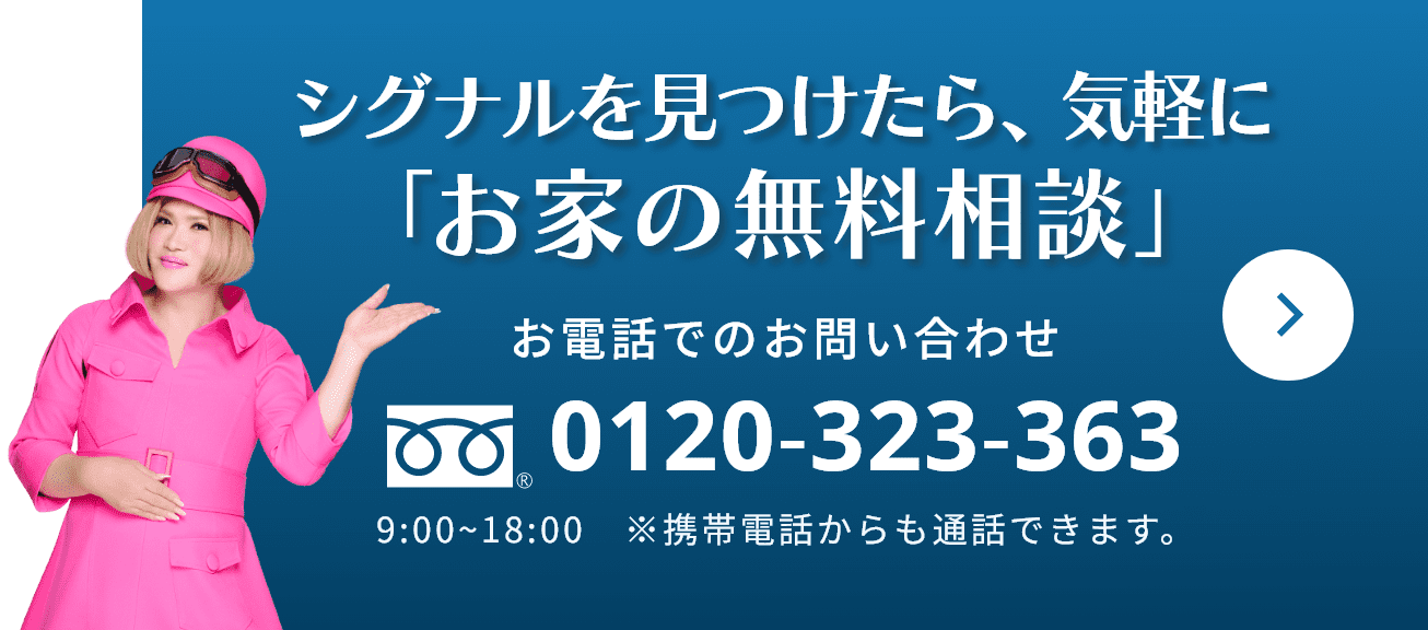 シグナルを見つけたら、気軽に「お家の無料相談」 お電話でのお問い合わせ 0120-323-363 9:00~18:00　※携帯電話からも通話できます。