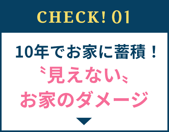 CHECK!01 10年でお家に蓄積！〝見えない〟お家のダメージ