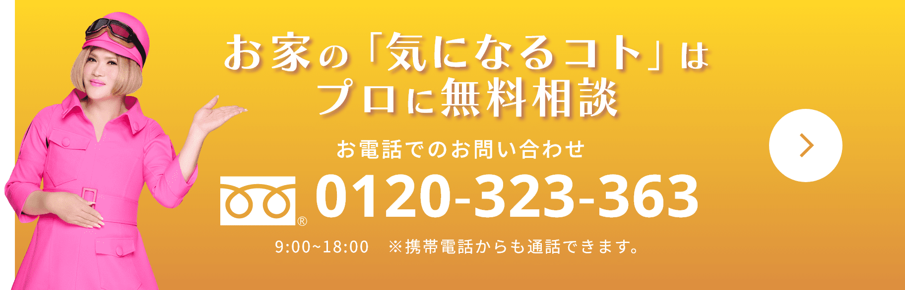 お家の「気になるコト」はプロに無料相談 お電話でのお問い合わせ  0120-323-363 9:00~18:00　※携帯電話からも通話できます。