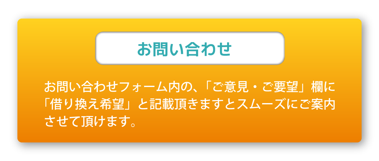 お問い合わせ お問い合わせフォーム内の、「ご意見・ご要望」欄に「借り換え希望」と記載頂きますとスムーズにご案内させて頂けます。